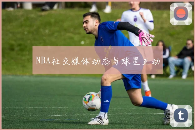 NBA社交媒体动态与球星互动