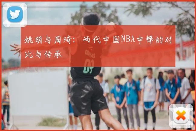 姚明与周琦:两代中国NBA中锋的对比与传承