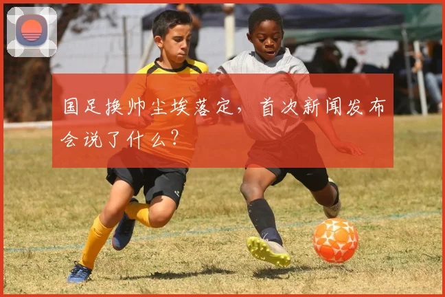 国足换帅尘埃落定,首次新闻发布会说了什么?