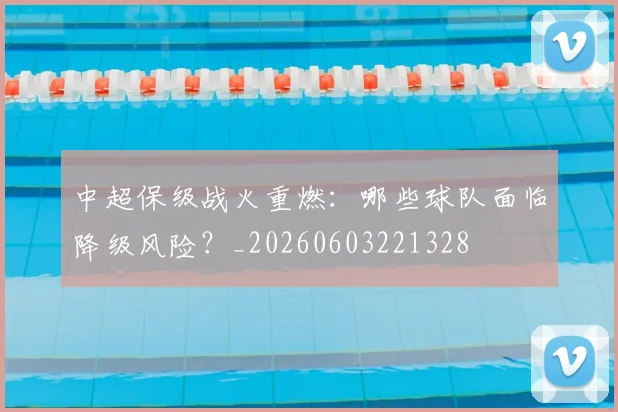 中超保级战火重燃：哪些球队面临降级风险？_20260603221328