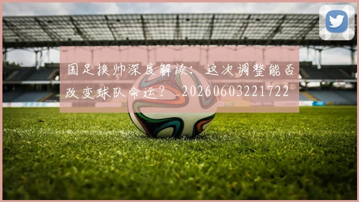 国足换帅深度解读:这次调整能否改变球队命运?_20260603221722